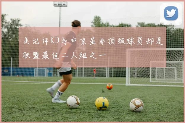 美记评KD与申京虽非顶级球员却是联盟最佳二人组之一