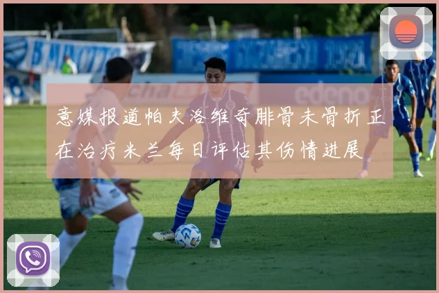 意媒报道帕夫洛维奇腓骨未骨折正在治疗米兰每日评估其伤情进展