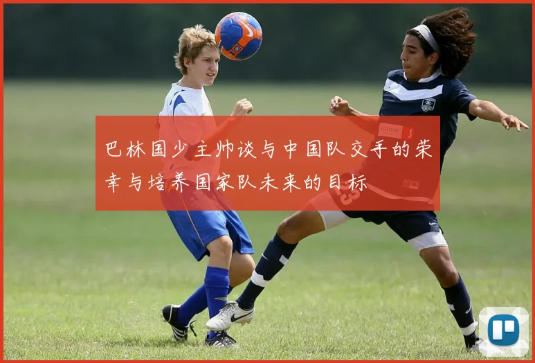 巴林国少主帅谈与中国队交手的荣幸与培养国家队未来的目标