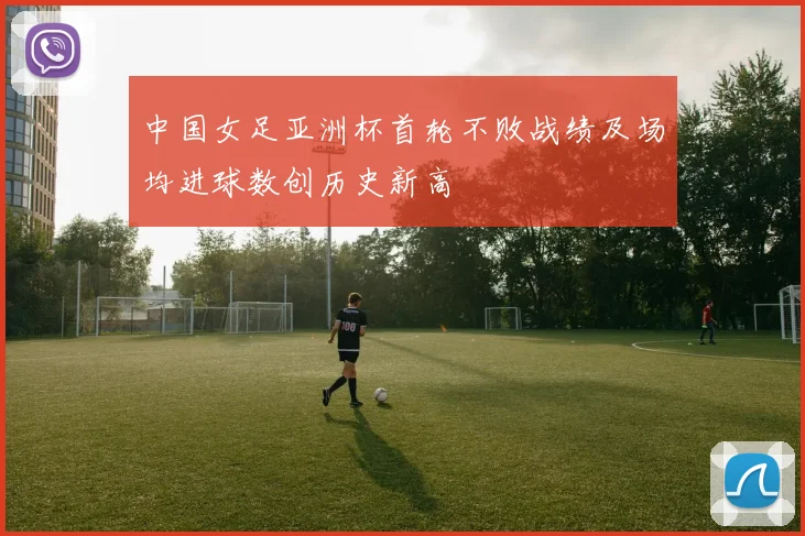 中国女足亚洲杯首轮不败战绩及场均进球数创历史新高